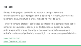 ex-isto
Ex-isto é um projeto dedicado ao estudo e pesquisa sobre o
existencialismo e suas relações com a psicologia, ﬁlosoﬁa, psicoterapia,
fenomenologia, literatura e artes, iniciado no ﬁnal de 2016.
Tem como intuito oferecer conteúdos que facilitem a compreensão sobre
os temas pesquisados, por meio de textos, vídeos, cursos ou livros,
optando por utilizar uma linguagem acessível, de modo a promover
reﬂexões sobre a subjetividade, a condição humana e suas possibilidades.
www.ex-isto.com
www.fb.com/existocom
 