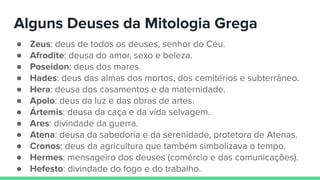 ● Zeus: deus de todos os deuses, senhor do Céu.
● Afrodite: deusa do amor, sexo e beleza.
● Poseidon: deus dos mares
● Hades: deus das almas dos mortos, dos cemitérios e subterrâneo.
● Hera: deusa dos casamentos e da maternidade.
● Apolo: deus da luz e das obras de artes.
● Ártemis: deusa da caça e da vida selvagem.
● Ares: divindade da guerra.
● Atena: deusa da sabedoria e da serenidade, protetora de Atenas.
● Cronos: deus da agricultura que também simbolizava o tempo.
● Hermes: mensageiro dos deuses (comércio e das comunicações).
● Hefesto: divindade do fogo e do trabalho.
Alguns Deuses da Mitologia Grega
 