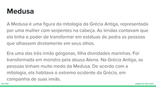 Medusa
A Medusa é uma ﬁgura da mitologia da Grécia Antiga, representada
por uma mulher com serpentes na cabeça. As lendas contavam que
ela tinha o poder de transformar em estátuas de pedra as pessoas
que olhassem diretamente em seus olhos.
Era uma das três irmãs górgonas, ﬁlha divindades marinhas. Foi
transformada em monstro pela deusa Atena. Na Grécia Antiga, as
pessoas tinham muito medo da Medusa. De acordo com a
mitologia, ela habitava o extremo ocidente da Grécia, em
companhia de suas irmãs.
 