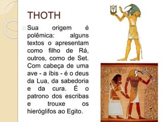 THOTH
Sua origem é
polêmica: alguns
textos o apresentam
como filho de Rá,
outros, como de Set.
Com cabeça de uma
ave - a íbis - é o deus
da Lua, da sabedoria
e da cura. É o
patrono dos escribas
e trouxe os
hieróglifos ao Egito.
 