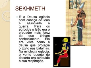 SEKHMETH
É a Deusa egípcia
com cabeça de leão
e associada a
guerra. Para os
egípcios o leão era o
predador mais feroz
de que tinham
conhecimento. Ela
era vista como a
deusa que protegia
o Egito nas batalhas.
Na mitologia egípcia,
o vento quente do
deserto era atribuído
a sua respiração.
 