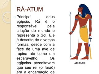 RÁ-ATUM
Principal deus
egípcio, Rá é o
responsável pela
criação do mundo e
representa o Sol. Ele
é descrito de diversas
formas, desde com a
face de uma ave de
rapina até como um
escaravelho. Os
egípcios acreditavam
que seu rei (o faraó)
era a encarnação de
 