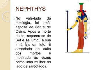 NEPHTHYS
No vale-tudo da
mitologia, foi irmã-
esposa de Set e de
Osíris. Após a morte
deste, separou-se de
Set e se juntou a sua
irmã Ísis em luto. É
associada ao culto
dos mortos e
mostrada às vezes
como uma mulher ao
lado de sarcófagos.
 