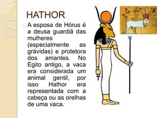 HATHOR
A esposa de Hórus é
a deusa guardiã das
mulheres
(especialmente as
grávidas) e protetora
dos amantes. No
Egito antigo, a vaca
era considerada um
animal gentil, por
isso Hathor era
representada com a
cabeça ou as orelhas
de uma vaca.
 