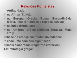 Religiões Politeístas:
⇒Antiguidade:
 na África (Egito);
 na Europa (Grécia, Roma, Escandinávia,
  Ibéria, Ilhas Britânicas e regiões eslavas);
 na Índia (Hinduísmo);
 na América pré-colombiana (Asteca, Maia,
  etc.);
⇒base na crença em muitas divindades;
 cada uma com seu significado;
⇒mais elaboradas (registros literários).
Ex: mitologia grega;
 