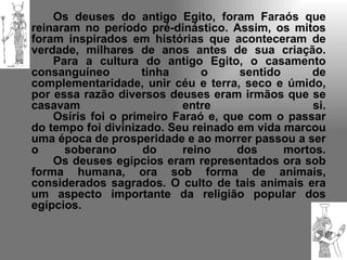 Os deuses do antigo Egito, foram Faraós que
reinaram no período pré-dinástico. Assim, os mitos
foram inspirados em histórias que aconteceram de
verdade, milhares de anos antes de sua criação.
    Para a cultura do antigo Egito, o casamento
consanguíneo         tinha     o     sentido     de
complementaridade, unir céu e terra, seco e úmido,
por essa razão diversos deuses eram irmãos que se
casavam                    entre                  si.
    Osíris foi o primeiro Faraó e, que com o passar
do tempo foi divinizado. Seu reinado em vida marcou
uma época de prosperidade e ao morrer passou a ser
o     soberano       do    reino     dos     mortos.
    Os deuses egípcios eram representados ora sob
forma humana, ora sob forma de animais,
considerados sagrados. O culto de tais animais era
um aspecto importante da religião popular dos
egípcios.
 