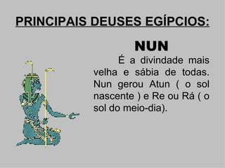 PRINCIPAIS DEUSES EGÍPCIOS:

                  NUN
                É a divindade mais
          velha e sábia de todas.
          Nun gerou Atun ( o sol
          nascente ) e Re ou Rá ( o
          sol do meio-dia).
 