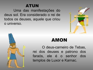ATUN
      Uma das manifestações do
deus sol. Era considerado o rei de
todos os deuses, aquele que criou
o universo.



                            AMON
                       O deus-carneiro de Tebas,
                 rei dos deuses e patrono dos
                 faraós, ele é o senhor dos
                 templos de Luxor e Karnac.
 