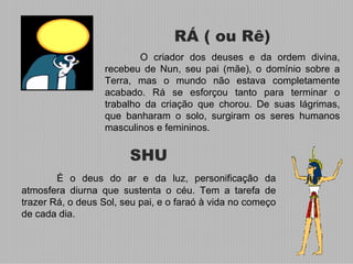 RÁ ( ou Rê)
                           O criador dos deuses e da ordem divina,
                   recebeu de Nun, seu pai (mãe), o domínio sobre a
                   Terra, mas o mundo não estava completamente
                   acabado. Rá se esforçou tanto para terminar o
                   trabalho da criação que chorou. De suas lágrimas,
                   que banharam o solo, surgiram os seres humanos
                   masculinos e femininos.


                        SHU
        É o deus do ar e da luz, personificação da
atmosfera diurna que sustenta o céu. Tem a tarefa de
trazer Rá, o deus Sol, seu pai, e o faraó à vida no começo
de cada dia.
 