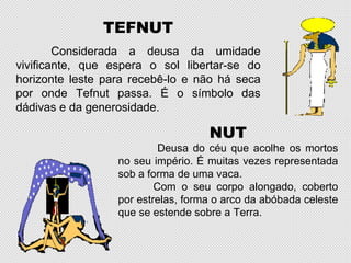 TEFNUT
        Considerada a deusa da umidade
vivificante, que espera o sol libertar-se do
horizonte leste para recebê-lo e não há seca
por onde Tefnut passa. É o símbolo das
dádivas e da generosidade.

                                    NUT
                           Deusa do céu que acolhe os mortos
                  no seu império. É muitas vezes representada
                  sob a forma de uma vaca.
                          Com o seu corpo alongado, coberto
                  por estrelas, forma o arco da abóbada celeste
                  que se estende sobre a Terra.
 
