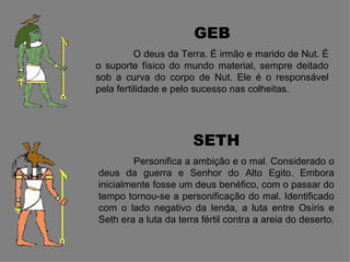 GEB
          O deus da Terra. É irmão e marido de Nut. É
o suporte físico do mundo material, sempre deitado
sob a curva do corpo de Nut. Ele é o responsável
pela fertilidade e pelo sucesso nas colheitas.




                       SETH
        Personifica a ambição e o mal. Considerado o
deus da guerra e Senhor do Alto Egito. Embora
inicialmente fosse um deus benéfico, com o passar do
tempo tornou-se a personificação do mal. Identificado
com o lado negativo da lenda, a luta entre Osíris e
Seth era a luta da terra fértil contra a areia do deserto.
 