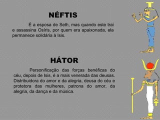 NÉFTIS
       É a esposa de Seth, mas quando este trai
e assassina Osíris, por quem era apaixonada, ela
permanece solidária à Isis.




                  HÁTOR
         Personificação das forças benéficas do
céu, depois de Isis, é a mais venerada das deusas.
Distribuidora do amor e da alegria, deusa do céu e
protetora das mulheres, patrona do amor, da
alegria, da dança e da música.
 