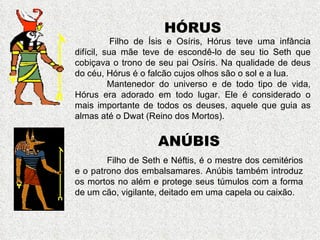 HÓRUS
           Filho de Ísis e Osíris, Hórus teve uma infância
difícil, sua mãe teve de escondê-lo de seu tio Seth que
cobiçava o trono de seu pai Osíris. Na qualidade de deus
do céu, Hórus é o falcão cujos olhos são o sol e a lua.
          Mantenedor do universo e de todo tipo de vida,
Hórus era adorado em todo lugar. Ele é considerado o
mais importante de todos os deuses, aquele que guia as
almas até o Dwat (Reino dos Mortos).


                    ANÚBIS
        Filho de Seth e Néftis, é o mestre dos cemitérios
e o patrono dos embalsamares. Anúbis também introduz
os mortos no além e protege seus túmulos com a forma
de um cão, vigilante, deitado em uma capela ou caixão.
 