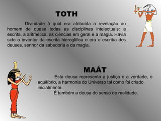TOTH
          Divindade à qual era atribuída a revelação ao
homem de quase todas as disciplinas intelectuais: a
escrita, a aritmética, as ciências em geral e a magia. Havia
sido o inventor da escrita hieroglífica e era o escriba dos
deuses, senhor da sabedoria e da magia.




                                      MAÁT
                        Esta deusa representa a justiça e a verdade, o
               equilíbrio, a harmonia do Universo tal como foi criado
               inicialmente.
                        É também a deusa do senso de realidade.
 