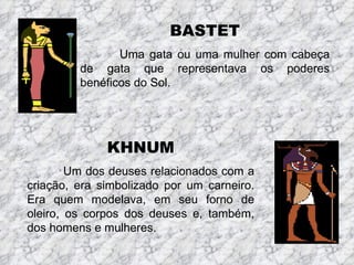 BASTET
                Uma gata ou uma mulher com cabeça
         de gata que representava os poderes
         benéficos do Sol.




              KHNUM
        Um dos deuses relacionados com a
criação, era simbolizado por um carneiro.
Era quem modelava, em seu forno de
oleiro, os corpos dos deuses e, também,
dos homens e mulheres.
 