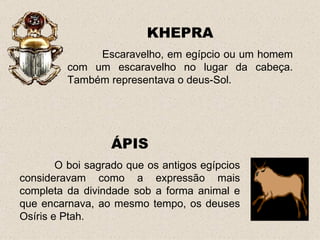 KHEPRA
              Escaravelho, em egípcio ou um homem
         com um escaravelho no lugar da cabeça.
         Também representava o deus-Sol.




                  ÁPIS
        O boi sagrado que os antigos egípcios
consideravam como a expressão mais
completa da divindade sob a forma animal e
que encarnava, ao mesmo tempo, os deuses
Osíris e Ptah.
 