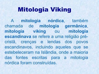 Mitologia Viking
    A    mitologia    nórdica,   também
chamada de mitologia germânica,
mitologia      viking    ou    mitologia
escandinava se refere a uma religião pré-
cristã, crenças e lendas dos povos
escandinavos, incluindo aqueles que se
estebeleceram na Islândia, onde a maioria
das fontes escritas para a mitologia
nórdica foram construídas.
 