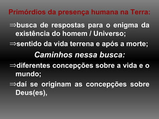 Primórdios da presença humana na Terra:
⇒busca de respostas para o enigma da
 existência do homem / Universo;
⇒sentido da vida terrena e após a morte;
       Caminhos nessa busca:
⇒diferentes concepções sobre a vida e o
 mundo;
⇒daí se originam as concepções sobre
 Deus(es),
 