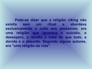 Pode-se dizer que a religião viking não
existia   sem     um     ritual e    abordava
exclusivamente o culto aos ancestrais; era
uma religião que ignorava o suicídio, o
desespero, a revolta e mais do que tudo, a
dúvida e o absurdo. Segundo alguns autores,
era "uma religião da vida".
 