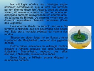Na mitologia nórdica (ou mitologia anglo-
saxônica),acreditava-se que a terra era formada
por um enorme disco liso. Asgard, onde os deuses
viviam, situava-se no centro do disco e poderia ser
alcançado somente atravessando um enorme arco-
íris (a ponte de Bifrost). Os gigantes viviam em um
domicílio equivalente chamado Jotunheim (Casa
dos Gigantes).
      Uma enorme ábade no subsolo escuro e frio
formava o Niflheim, que era governada pela deusa
Hel. Este era a moradia eventual da maioria dos
mortos.
      Situado em algum lugar no sul ficava o reino
impetuoso de Musphelhein, repouso dos gigantes
do fogo.
      Outros reinos adicionais da mitologia nórdica
incluem o Alfheim, repouso dos elfos luminosos
(Ljósálfar), Svartalfheim, repouso dos elfos
escuros, e Nidavellir, as minas dos anões.
      Entre Asgard e Niflheim estava Midgard, o
mundo dos homens .
 