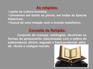 As religiões:
parte da cultura humana,
presentes em todos os povos, em todas as épocas
históricas;
busca de uma relação com o mundo metafísico;

             Conceito de Religião:
      Conjunto de crenças, mitologias, doutrinas ou
formas de pensamento relacionadas com a esfera do
sobrenatural, divino, sagrado e transcendental, além
de rituais e códigos morais;
 