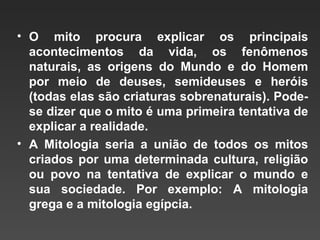 • O mito procura explicar os principais
  acontecimentos da vida, os fenômenos
  naturais, as origens do Mundo e do Homem
  por meio de deuses, semideuses e heróis
  (todas elas são criaturas sobrenaturais). Pode-
  se dizer que o mito é uma primeira tentativa de
  explicar a realidade.
• A Mitologia seria a união de todos os mitos
  criados por uma determinada cultura, religião
  ou povo na tentativa de explicar o mundo e
  sua sociedade. Por exemplo: A mitologia
  grega e a mitologia egípcia.
 