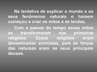 Na tentativa de explicar o mundo e os
seus fenômenos naturais o homem
começou a criar os mitos e as lendas.
    Com o passar do tempo esses mitos
se     transformaram      nas     primeiras
religiões.     Essas     religiões    eram
denominadas animistas, pois as forças
das natureza eram os seus principais
deuses.
 