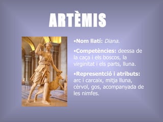 ARTÈMIS Nom llatí:  Diana .  Competències:  deessa de la caça i els boscos, la virginitat i els parts, lluna. Representció i atributs:  arc i carcaix, mitja lluna, cèrvol, gos, acompanyada de les nimfes.  