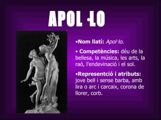 APOL·LO Nom llatí:  Apol·lo . Competències:  déu de la bellesa, la música, les arts, la raó, l'endevinació i el sol. Representció i atributs:  jove bell i sense barba, amb lira o arc i carcaix, corona de llorer, corb.  