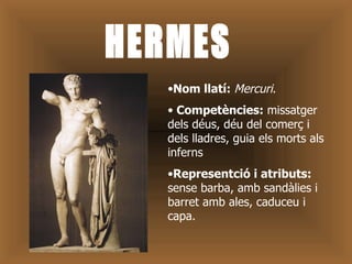 HERMES Nom llatí:  Mercuri . Competències:  missatger dels déus, déu del comerç i dels lladres, guia els morts als inferns  Representció i atributs:  sense barba, amb sandàlies i barret amb ales, caduceu i capa. 