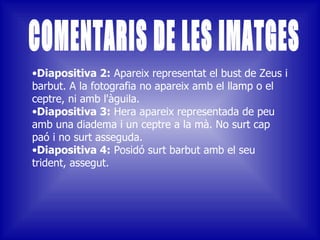 Diapositiva 2:  Apareix representat el bust de Zeus i barbut. A la fotografia no apareix amb el llamp o el ceptre, ni amb l'àguila. Diapositiva 3:  Hera apareix representada de peu amb una diadema i un ceptre a la mà. No surt cap paó i no surt asseguda. Diapositiva 4:  Posidó surt barbut amb el seu trident, assegut. COMENTARIS DE LES IMATGES 