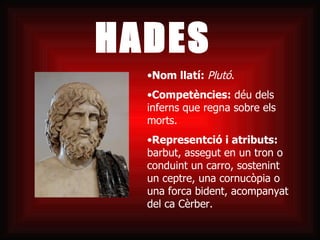 HADES Nom llatí:  Plutó .  Competències:  déu dels inferns que regna sobre els morts. Representció i atributs:  barbut, assegut en un tron o conduint un carro, sostenint un ceptre, una cornucòpia o una forca bident, acompanyat del ca Cèrber. 
