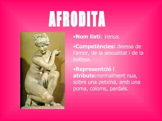 AFRODITA Nom llatí:  Venus .  Competències:  deessa de l'amor, de la sexualitat i de la bellesa.  Representció i atributs: normalment nua, sobre una petxina, amb una poma, coloms, pardals. 