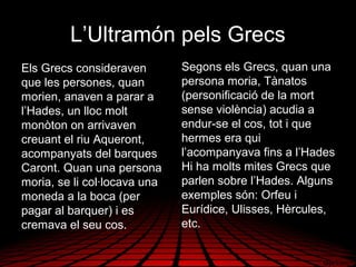 L’Ultramón pels Grecs
Els Grecs consideraven
que les persones, quan
morien, anaven a parar a
l’Hades, un lloc molt
monòton on arrivaven
creuant el riu Aqueront,
acompanyats del barques
Caront. Quan una persona
moria, se li col·locava una
moneda a la boca (per
pagar al barquer) i es
cremava el seu cos.
Segons els Grecs, quan una
persona moria, Tànatos
(personificació de la mort
sense violència) acudia a
endur-se el cos, tot i que
hermes era qui
l’acompanyava fins a l’Hades
Hi ha molts mites Grecs que
parlen sobre l’Hades. Alguns
exemples són: Orfeu i
Eurídice, Ulisses, Hèrcules,
etc.
 
