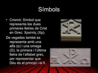Símbols
• Crismó: Símbol que
representa les dues
primeres lletres de Crist
en Grec: Χριστός (Χρ).
De vegades també es
representa amb una
alfa (α) i una omega
(Ω), la primera i l’última
lletra de l’alfabet grec,
per representar que
Déu és el principi i el fi.
 