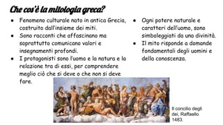 Che cos’è la mitologia greca?
● Fenomeno culturale nato in antica Grecia,
costruito dall’insieme dei miti.
● Sono racconti che affascinano ma
soprattutto comunicano valori e
insegnamenti profondi.
● I protagonisti sono l’uomo e la natura e la
relazione tra di essi, per comprendere
meglio ciò che si deve o che non si deve
fare.
● Ogni potere naturale e
caratteri dell’uomo, sono
simboleggiati da una divinità.
● Il mito risponde a domande
fondamentali degli uomini e
della conoscenza.
Il concilio degli
dei, Raffaello
1483.
 