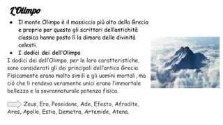 L’Olimpo
● Il monte Olimpo è il massiccio più alto della Grecia
e proprio per questo gli scrittori dell’antichità
classica hanno posto lì la dimora delle divinità
celesti.
● I dodici dei dell’Olimpo
I dodici dei dell’Olimpo, per le loro caratteristiche,
sono considerati gli dei principali dell’antica Grecia.
Fisicamente erano molto simili a gli uomini mortali, ma
ciò che li rendeva veramente unici erano l’immortale
bellezza e la sovrannaturale potenza fisica.
Zeus, Era, Poseidone, Ade, Efesto, Afrodite,
Ares, Apollo, Estia, Demetra, Artemide, Atena.
 