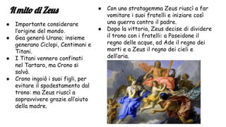 Il mito di Zeus
● Importante considerare
l’origine del mondo.
● Gea generò Urano; insieme
generano Ciclopi, Centimani e
Titani.
● I Titani vennero confinati
nel Tartaro, ma Crono si
salvò.
● Crono ingoiò i suoi figli, per
evitare il spodestamento dal
trono: ma Zeus riuscì a
sopravvivere grazie all’aiuto
della madre.
● Con uno stratagemma Zeus riuscì a far
vomitare i suoi fratelli e iniziare così
una guerra contro il padre.
● Dopo la vittoria, Zeus decise di dividere
il trono con i fratelli: a Poseidone il
regno delle acque, ad Ade il regno dei
morti e a Zeus il regno dei cieli e
dell’aria.
 