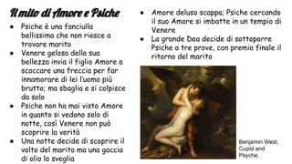 Il mito di Amore e Psiche
● Psiche è una fanciulla
bellissima che non riesce a
trovare marito
● Venere gelosa della sua
bellezza invia il figlio Amore a
scoccare una freccia per far
innamorare di lei l’uomo più
brutto; ma sbaglia e si colpisce
da solo
● Psiche non ha mai visto Amore
in quanto si vedono solo di
notte, così Venere non può
scoprire la verità
● Una notte decide di scoprire il
volto del marito ma una goccia
di olio lo sveglia
● Amore deluso scappa; Psiche cercando
il suo Amore si imbatte in un tempio di
Venere
● La grande Dea decide di sottoporre
Psiche a tre prove, con premio finale il
ritorno del marito
Benjamin West,
Cupid and
Psyche.
 