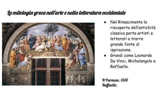 La mitologia greca nell'arte e nella letteratura occidentale
● Nel Rinascimento la
riscoperta dell’antichità
classica porta artisti e
letterati a trarre
grande fonte di
ispirazione.
● Grandi come Leonardo
Da Vinci, Michelangelo e
Raffaello.
Il Parnaso, 1510
Raﬀaello.
 