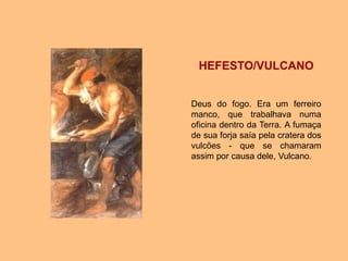 HEFESTO/VULCANO
Deus do fogo. Era um ferreiro
manco, que trabalhava numa
oficina dentro da Terra. A fumaça
de sua forja saía pela cratera dos
vulcões - que se chamaram
assim por causa dele, Vulcano.
 