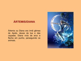 ÁRTEMIS/DIANA
Ártemis ou Diana era irmã gêmea
de Apolo, deusa da lua e das
caçadas. Diana vivia de arco e
flecha em punho, perseguindo os
animais.
 