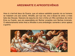 ARES/MARTE E AFRODITE/VÊNUS
Ares é o terrível deus da Guerra, que só estava satisfeito quando via os homens
se matarem uns aos outros. Afrodite, por sua vez, era a deusa do amor, a mais
bela das Deusas. Nascera da espuma do mar e tinha um filho semideus de nome
Eros ou Cupido, que era especialista em flechar corações com flechas invisíveis.
O relacionamento entre Ares e Afrodite é uma simbologia: somente o amor aplaca
a guerra.
 