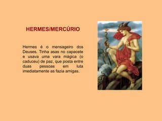 HERMES/MERCÚRIO
Hermes é o mensageiro dos
Deuses. Tinha asas no capacete
e usava uma vara mágica (o
caduceu) de paz, que posta entre
duas pessoas em luta
imediatamente as fazia amigas.
 