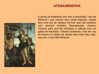 ATENA/MINERVA
A deusa da sabedoria (por isso a expressão “voto de
Minerva”), que nasceu dum modo especial. Júpiter
teve uma dor de cabeça horrível, que não passava
com nenhum remédio. Desesperado, chamou
Vulcano para que lhe rachasse a cabeça com um
golpe de machado. Vulcano obedeceu; mas em vez
de saírem os miolos de Júpiter para todo lado, saiu,
isso sim, a sua filha Minerva.
 