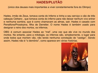 HADES/PLUTÃO
(único dos deuses mais importantes a viver constantemente fora do Olimpo)
Hades, irmão de Zeus, tomava conta do Inferno e tinha a seu serviço o cão de três
cabeças Cérbero , que tomava conta do inferno para não deixar nenhum vivo entrar
e nenhuma sombra, que é como chamavam as almas, sair. Hades é casado com
Perséfone/Prosérpina, filha de Deméter. O nome Hades é também usado para
designar o reino dos mortos, os infernos.
OBS: é comum associar Hades ao “mal”, uma vez que ele vive no mundo dos
mortos. No entanto, para a mitologia, os infernos são, simplesmente, o lugar para
onde todos que morrem vão, não tendo nenhuma conotação de “castigo”. Sendo
assim, Hades não é “o demônio”, como aparece em várias histórias.
 