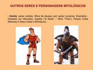 OUTROS SERES E PERSONAGENS MITOLÓGICOS
- Heróis: seres mortais, filhos de deuses com seres humanos. Exemplos :
Herácles (ou Hércules), Aquiles (“A Ilíada” – filme “Tróia”), Perseu (mata
Medusa) e Teseu (mata o Minotauro).
 