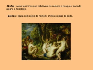 -Ninfas : seres femininos que habitavam os campos e bosques, levando
alegria e felicidade.
- Sátiros : figura com corpo de homem, chifres e patas de bode.
 