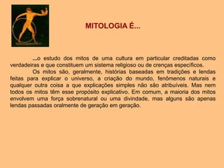 MITOLOGIA É...
...o estudo dos mitos de uma cultura em particular creditadas como
verdadeiras e que constituem um sistema religioso ou de crenças específicos.
Os mitos são, geralmente, histórias baseadas em tradições e lendas
feitas para explicar o universo, a criação do mundo, fenômenos naturais e
qualquer outra coisa a que explicações simples não são atribuíveis. Mas nem
todos os mitos têm esse propósito explicativo. Em comum, a maioria dos mitos
envolvem uma força sobrenatural ou uma divindade, mas alguns são apenas
lendas passadas oralmente de geração em geração.
 