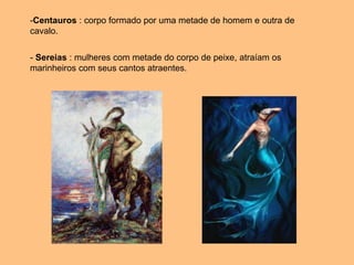 -Centauros : corpo formado por uma metade de homem e outra de
cavalo.
- Sereias : mulheres com metade do corpo de peixe, atraíam os
marinheiros com seus cantos atraentes.
 